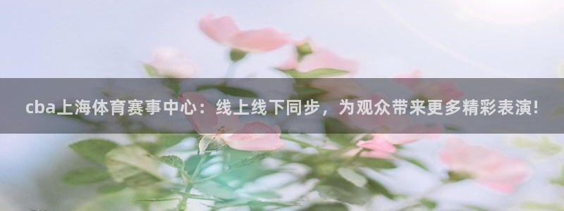 cba上海体育赛事中心：线上线下同步，为观众带来更多精彩表演!